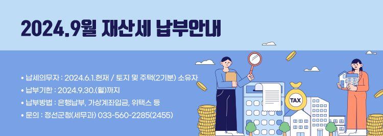 2024.9월 재산세 납부안내 ● 납세의무자 : 2024.6.1.현재 / 토지 및 주택(2기분) 소유자 ● 납부기한 : 2024.9.30.(월)까지 ● 납부방법 : 은행납부, 가상계좌입금, 위택스 등 ● 문의 : 정선군청(세무과) 033-560-2285(2455)