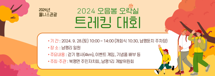 2024 오음봉 오락(5樂)실 트레킹 대회 ▣ 기 간 : 2024. 9. 28.(토) 10:00 ~ 14:00 (개회식 10:30, 남평둔치 주차장) ▣ 장 소 : 남평리 일원 ▣ 주요내용 : 걷기 행사(4km), 이벤트 게임, 기념품 배부 등 ▣ 주최·주관 : 북평면 주민자치회, 남평1리 개발위원회