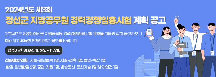 2024년도 제3회  정선군 지방공무원 경력경쟁임용시험 계획 공고 2024년도 제3회 정선군 지방공무원 경력경쟁임용시험 계획을 다음과 같이 공고하오니  참신하고 유능한 인재의 많은 응모를 바랍니다.    접수기간  2024. 11. 26. ~ 11. 28. 선발예정 인원 : 시설-일반토목 1명, 시설-건축 1명, 농업-축산 1명,  환경-일반환경 2명, 공