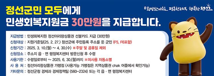 정선군민 모두에세 민생회복지원금 30만원을 지급합니다 지급방법:민생회복지원 정선아리랑상품권 선물카드 지급(30만원) 신청대상:지원기준일(20.2.27.)정선군에 주민등록 주소를 둔 주민(F5,F6포함) 신청기간:2025.3.1.(월)~4.30.(수) ※주말 및 공휴일 제외 신청장소:주소지 읍/면 행종복지센터 방문신청 후 수령 사용기한:수령일로부터~2025.