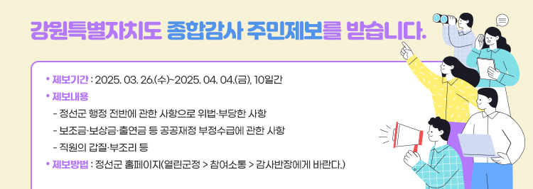 강원특별자치도 종합감사 주민제보를 받습니다. ● 제보기간 : 2025. 03. 26.(수)~2025. 04. 04.(금), 10일간 ● 제보내용     - 정선군 행정 전반에 관한 사항으로 위법·부당한 사항    - 보조금·보상금·출연금 등 공공재정 부정수급에 관한 사항    - 직원의 갑질·부조리 등 ● 제보방법 : 정선군 홈페이지(접속 경로 기재)