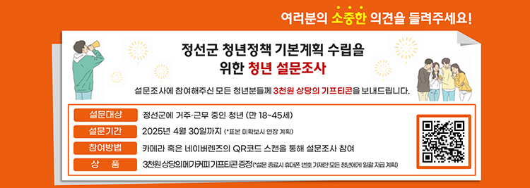 정선군 청년정책 기복계획 수립을 위한 청년 설문조사 설문조사에 참여해주신 청년분들께 3천원 상당의 기프트콘을 보내드립니다. 설문대상:정선군에 거준/근문 중인 청년(만18~45세) 참여방법:카메라 혹은 네이버렌즈의 QR코드 스캔을 통해 설문조사 참여 상품:3천원 상당의 메가커피 기프트콘 증정(*휴대폰번호 기재한 모든 설문 참여자에게 증정)