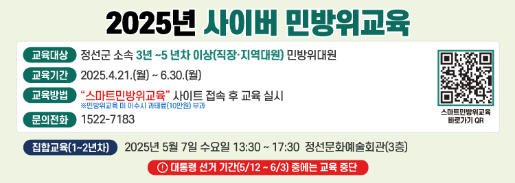 2025년 사이버 민방위교육 교육대상:정선군 소속 3년~5년차 이상(직장,지역대원) 민방위대원 교육기간:2025.4.21.(월)~6.30.(월) 교육방법:"스마트민방위교육" 사이브 접속 후 교육 실시 문의전화:1522-7183 집합교육(1~2년차) 2025년 5월7일 수요일 13:30~17:30 정선문화예술회관 3층 대통령 선거 기간(5/12~6/3)중에는