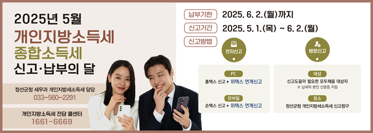 2025년 5월 - 개인지방소득세 -종합소득세 신고·납부의 달  납부기한 : 2025.6.2.(월) 까지 신고기간 : 2025.5.1.(목)~6.2(월) 신고방법 전자신고 PC 홈택스 → 위택스 연계신고 모바일 손택스 → 위택스 연계신 방문신고 대상 : 신고도움이 필요한 모두채움 대상자  ※납세자 본인 신분증 반드시 지참  장소 : 정선군청 개인지방소득세