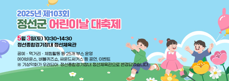 2025년 제103회 정선군 어린이날 대축제    - 5월 3일(토) 10:30~14:30 / 정선종합경기장내 정선체육관 - ◊ 공예ㆍ먹거리ㆍ체험활동 등 25개 부스 운영 ◊ - 에어바운스, 버블퀴즈쇼, 싸운드써커스 등 공연, 이벤트-      기상악화가 우려되어  정선종합경기장내 정선체육관으로 변경되었습니다.