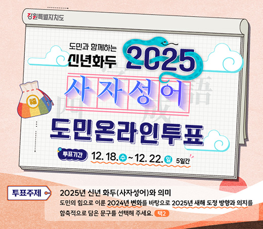 도민과 함께하는 신년화두 2025사자성어 도민온라인투표 투표기간:12.18.(수)~12.22.(일) 5일간 투표주제:2025년 신녀화두(사자성어)와 의미 도민의 힘으로 이룬 2024년 벼화를 바탕으로 2025년 새해 도정 방향과 의지를 함축적으로 담은 무구를 선택해 주세요 (택2)