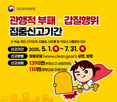 관행적 부패·갑질행위 집중신고기간 ※욕설,폭언,인격모독,따돌림,성희롱 등 직장내 괴롭힘은 제외 신고기간:2025.5.1.(목)~7.31.(목) 신고방법:청렴포털(www.clean.go.kr),우편,방문 신고상담:1398번(부패신고 상담전화), 110번(정부대표 민원전화)